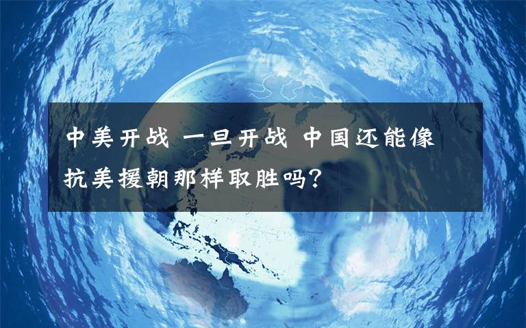 中美开战 一旦开战 中国还能像抗美援朝那样取胜吗?