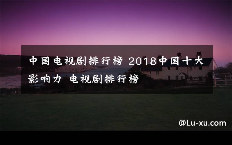 中国电视剧排行榜 2018中国十大影响力 电视剧排行榜