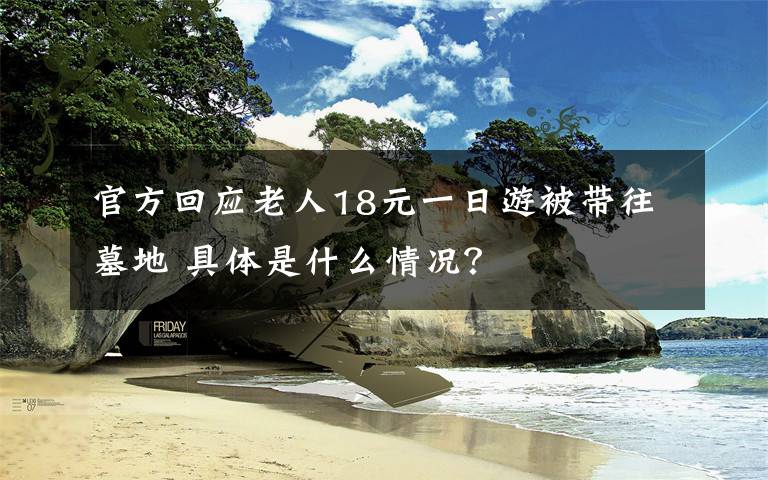 官方回应老人18元一日游被带往墓地 具体是什么情况?