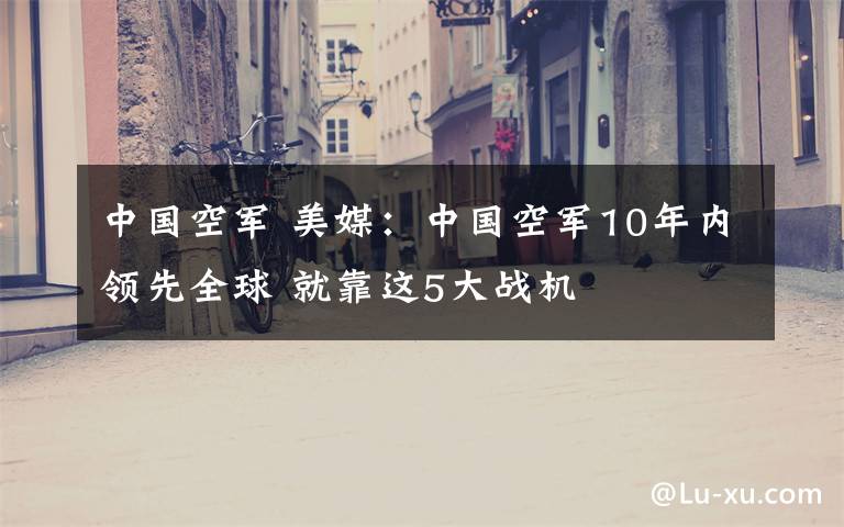 中国空军 美媒:中国空军10年内领先全球 就靠这5大战机