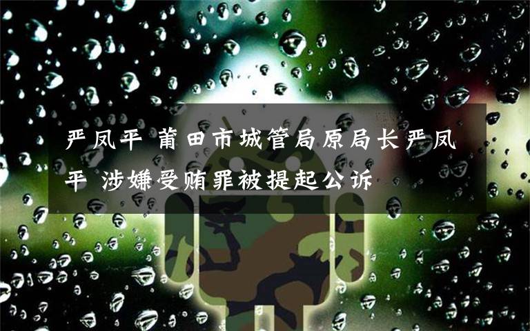 严凤平 莆田市城管局原局长严凤平 涉嫌受贿罪被提起公诉