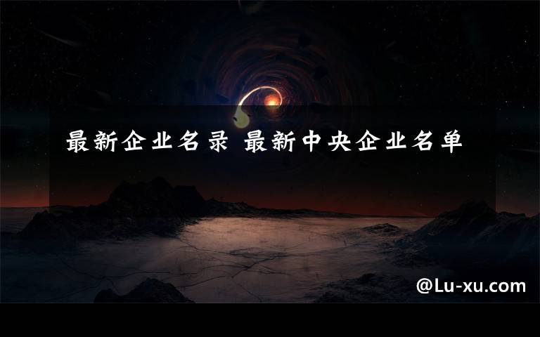 最新企业名录 最新中央企业名单