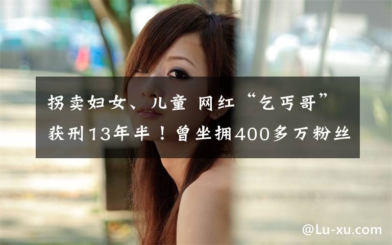 拐卖妇女、儿童 网红“乞丐哥”获刑13年半!曾坐拥400多万粉丝