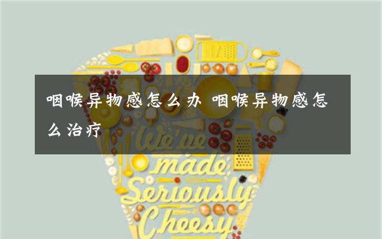 咽喉异物感怎么办 咽喉异物感怎么治疗