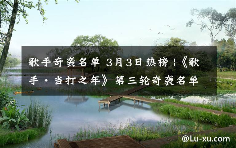 歌手奇袭名单 3月3日热榜 |《歌手·当打之年》第三轮奇袭名单出炉,胡夏、吉克隽逸来了