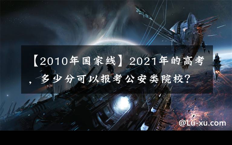 【2010年国家线】2021年的高考，多少分可以报考公安类院校？