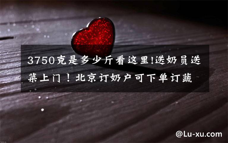 3750克是多少斤看这里!送奶员送菜上门！北京订奶户可下单订蔬菜