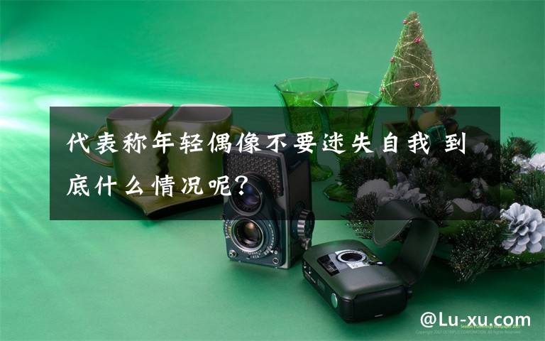 代表称年轻偶像不要迷失自我 到底什么情况呢?