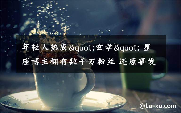 年轻人热衷"玄学" 星座博主拥有数千万粉丝 还原事发经过及背后真相!