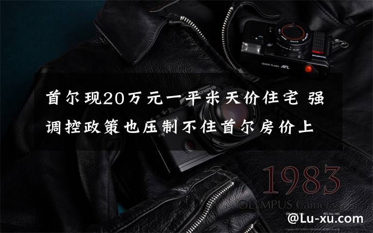 首尔现20万元一平米天价住宅 强调控政策也压制不住首尔房价上涨 真相原来是这样!