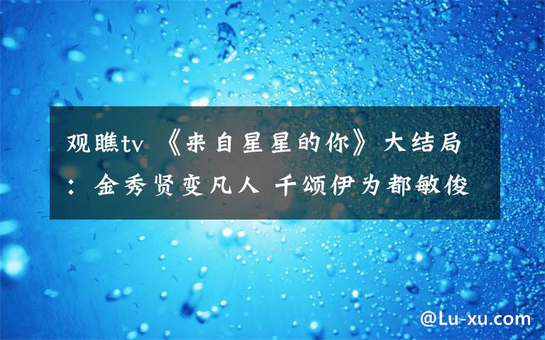 观瞧tv 《来自星星的你》大结局：金秀贤变凡人 千颂伊为都敏俊而死