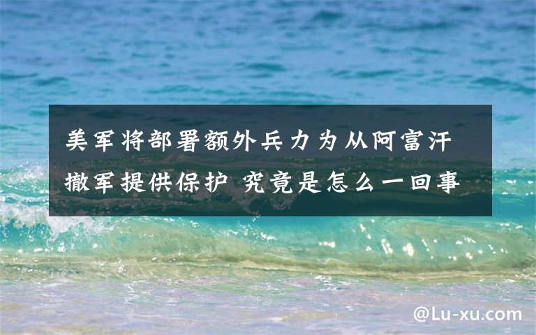 美军将部署额外兵力为从阿富汗撤军提供保护 究竟是怎么一回事?