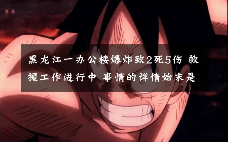 黑龙江一办公楼爆炸致2死5伤 救援工作进行中 事情的详情始末是怎么样了!