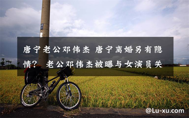 唐宁老公邓伟杰 唐宁离婚另有隐情? 老公邓伟杰被曝与女演员关系亲密