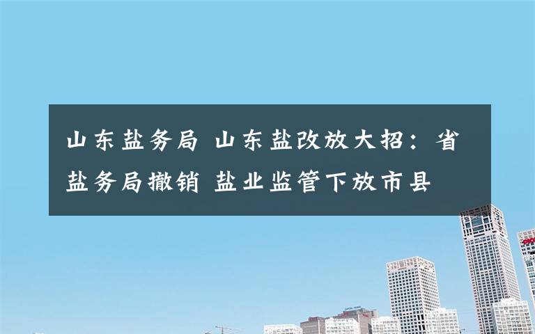 山东盐务局 山东盐改放大招:省盐务局撤销 盐业监管下放市县