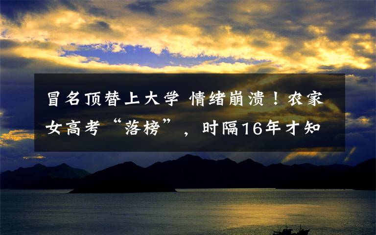 冒名顶替上大学 情绪崩溃!农家女高考“落榜”,时隔16年才知被冒名顶替上大学