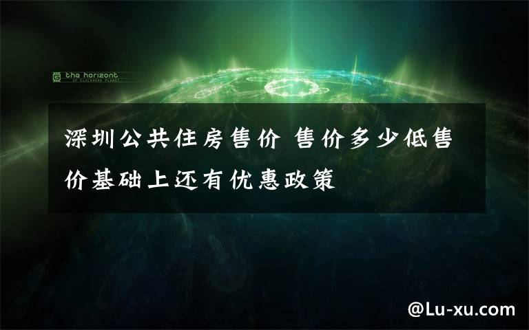 深圳公共住房售价 售价多少低售价基础上还有优惠政策
