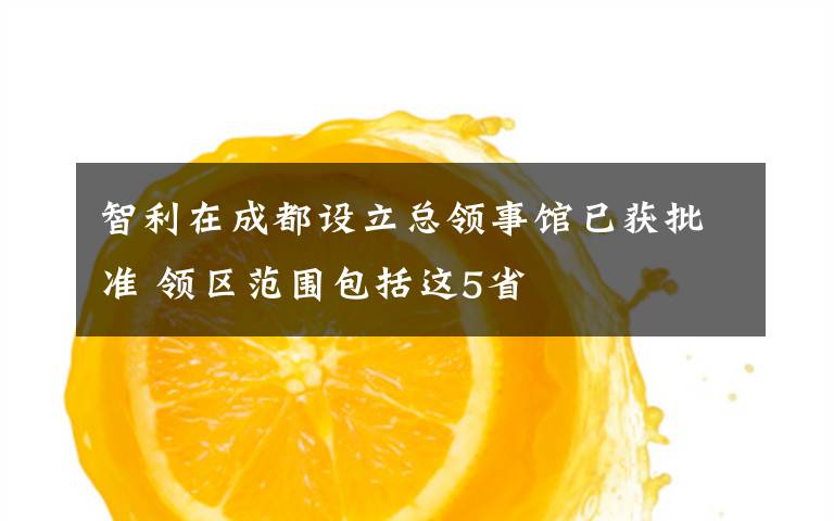 智利在成都设立总领事馆已获批准 领区范围包括这5省