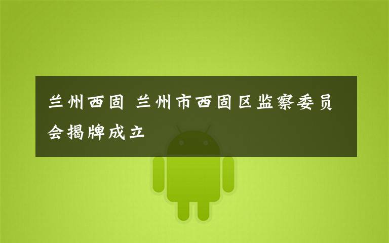 兰州西固 兰州市西固区监察委员会揭牌成立