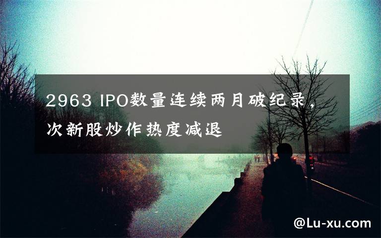 2963 IPO数量连续两月破纪录，次新股炒作热度减退