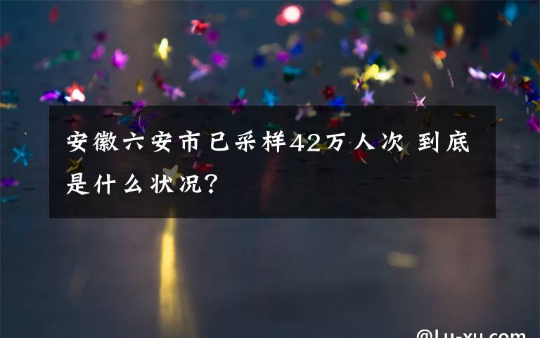 安徽六安市已采样42万人次 到底是什么状况?