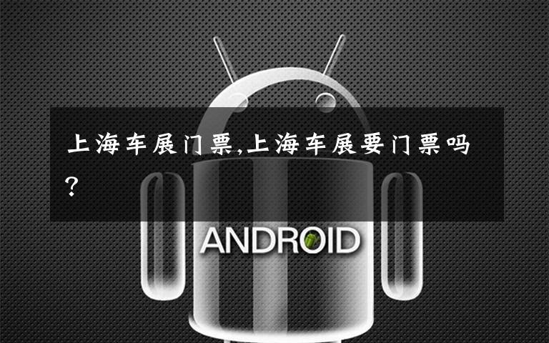 上海车展门票,上海车展要门票吗？