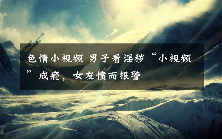 色情小视频 男子看淫秽“小视频”成瘾,女友愤而报警