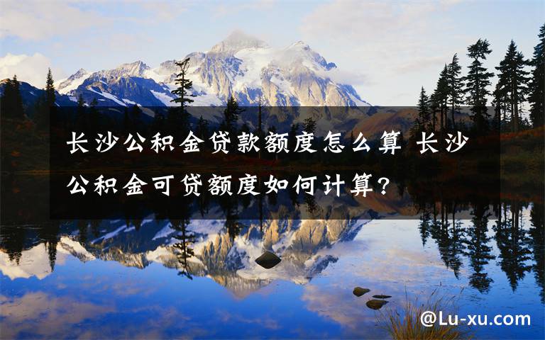 长沙公积金贷款额度怎么算 长沙公积金可贷额度如何计算?