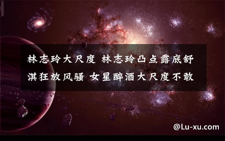 林志玲大尺度 林志玲凸点露底舒淇狂放风骚 女星醉酒大尺度不敢直视