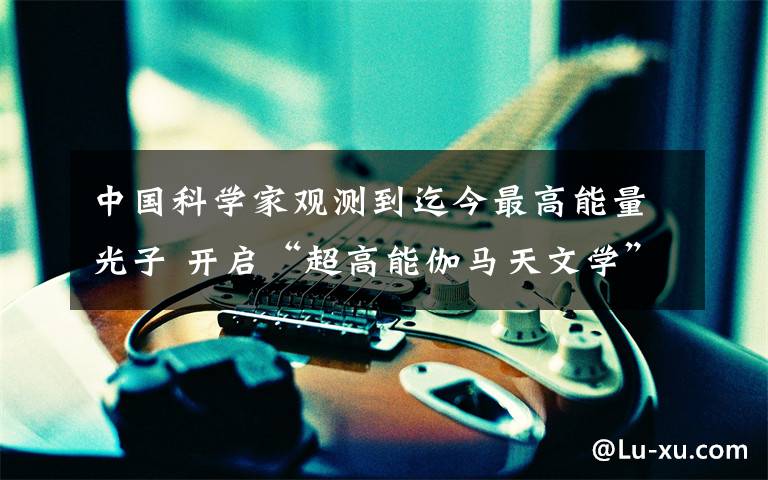 中国科学家观测到迄今最高能量光子 开启“超高能伽马天文学”时代 真相原来是这样！