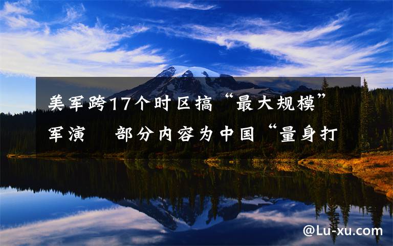 美军跨17个时区搞“最大规模”军演  部分内容为中国“量身打造” 具体是什么情况？
