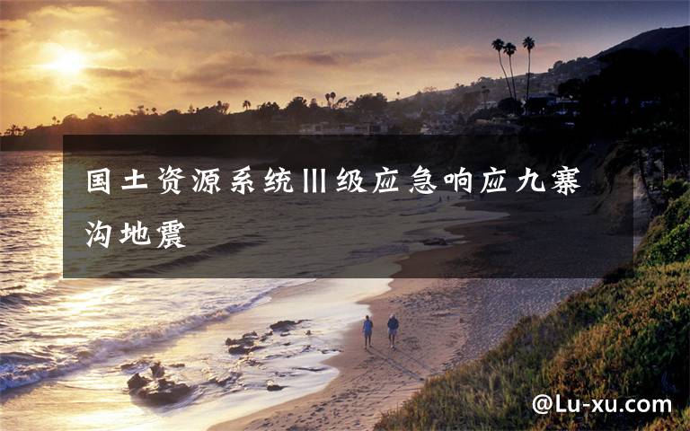 国土资源系统Ⅲ级应急响应九寨沟地震