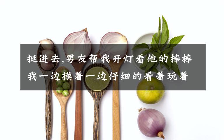 挺进去,男友帮我开灯看他的棒棒我一边摸着一边仔细的看着玩着,很享受,除了说他那又大又粗,还可以怎么称赞呢