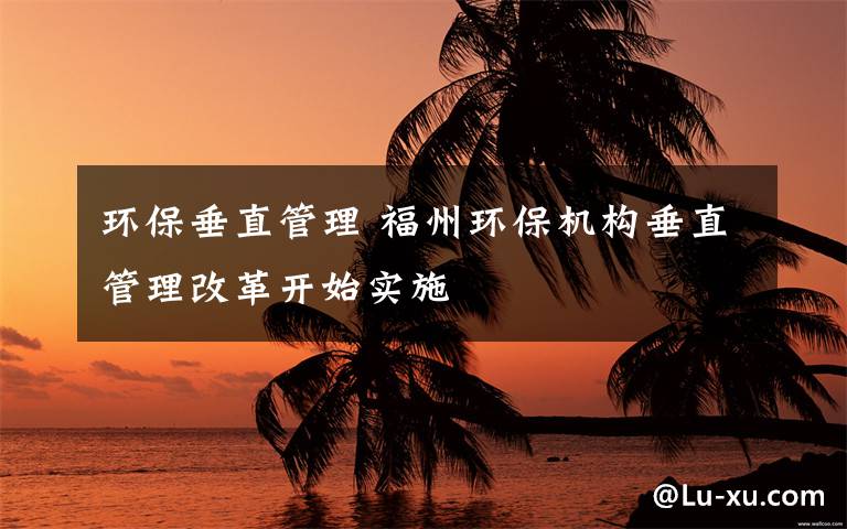 环保垂直管理 福州环保机构垂直管理改革开始实施