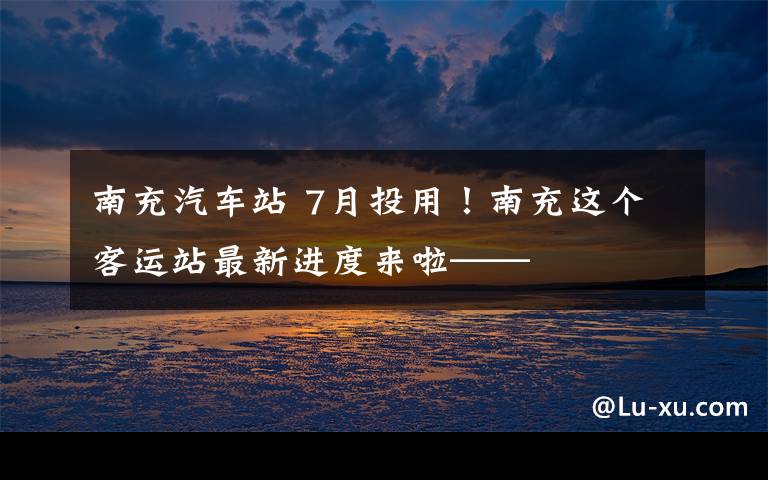 南充汽车站 7月投用！南充这个客运站最新进度来啦——