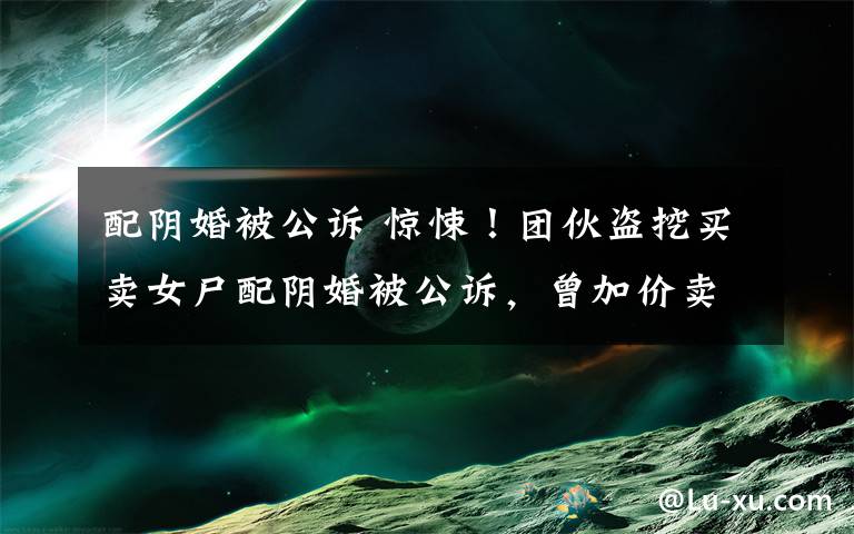 配阴婚被公诉 惊悚!团伙盗挖买卖女尸配阴婚被公诉,曾加价卖给有需要的村民