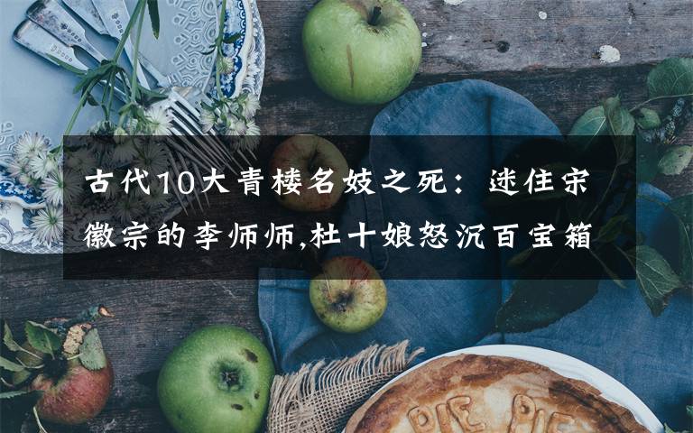 古代10大青楼名妓之死:迷住宋徽宗的李师师,杜十娘怒沉百宝箱