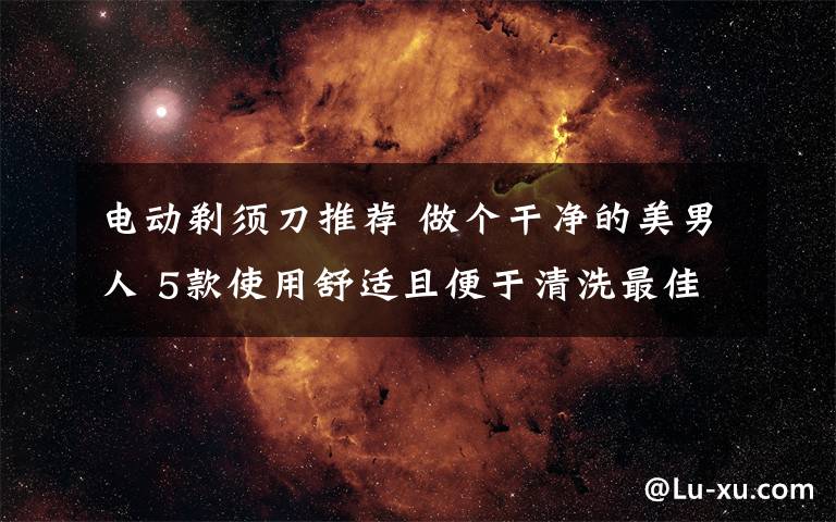 电动剃须刀推荐 做个干净的美男人 5款使用舒适且便于清洗最佳电动剃须刀推荐