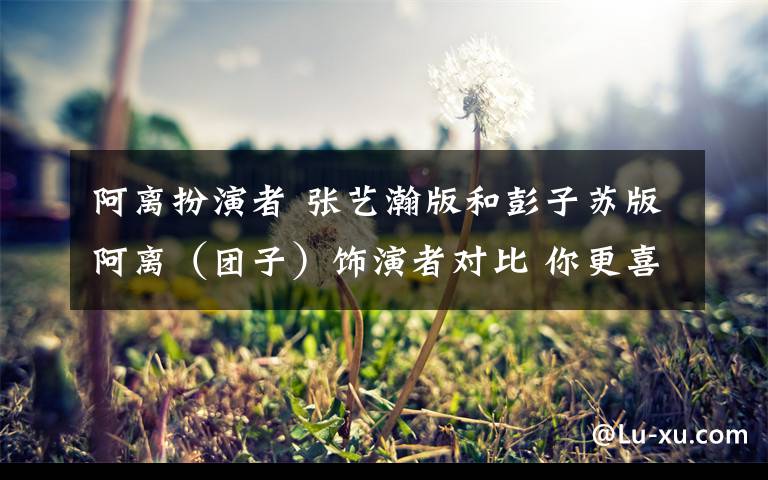 阿离扮演者 张艺瀚版和彭子苏版阿离(团子)饰演者对比 你更喜欢谁?