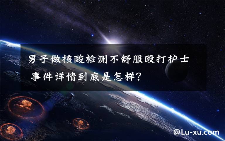 男子做核酸检测不舒服殴打护士 事件详情到底是怎样?