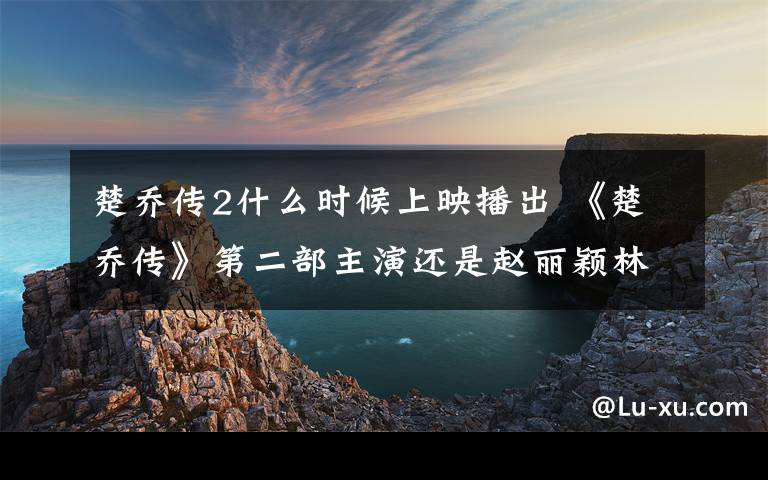 楚乔传2什么时候上映播出 《楚乔传》第二部主演还是赵丽颖林更新? 楚乔传2演员表及播出时间