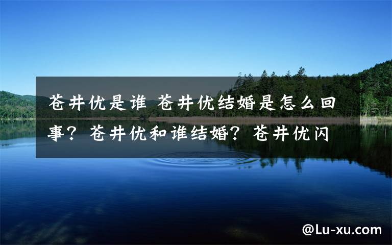 苍井优是谁 苍井优结婚是怎么回事？苍井优和谁结婚？苍井优闪婚原因