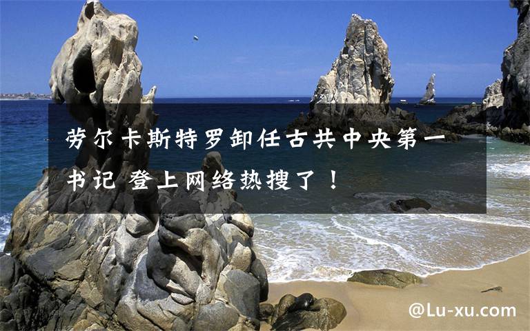 劳尔卡斯特罗卸任古共中央第一书记 登上网络热搜了!