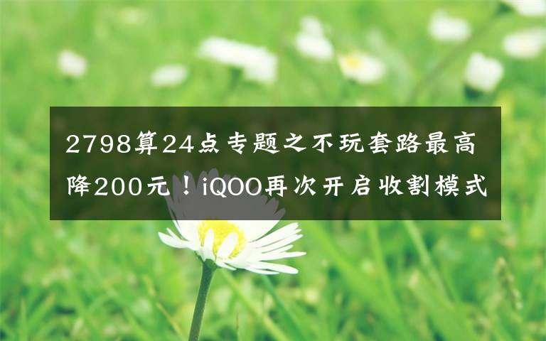 2798算24点专题之不玩套路最高降200元!iQOO再次开启收割模式:2798元更香了