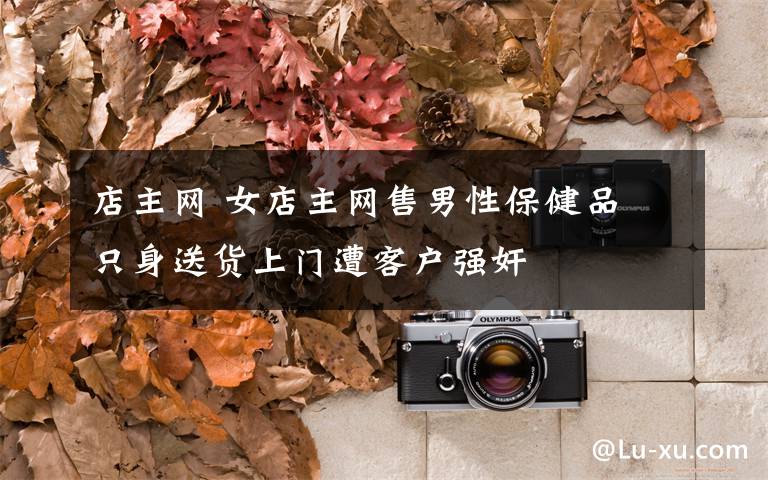 店主网 女店主网售男性保健品 只身送货上门遭客户强奸