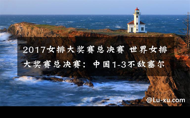 2017女排大奖赛总决赛 世界女排大奖赛总决赛:中国1-3不敌塞尔维亚排第四-中新网