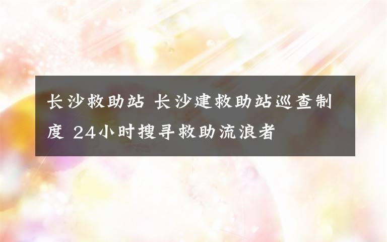 长沙救助站 长沙建救助站巡查制度 24小时搜寻救助流浪者