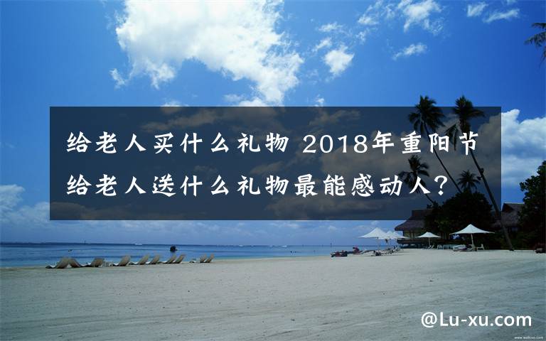 给老人买什么礼物 2018年重阳节给老人送什么礼物最能感动人?重阳节送礼推荐