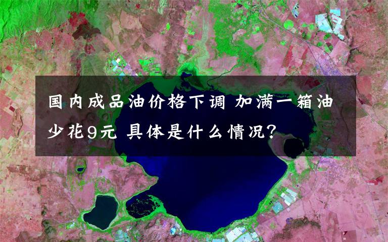 国内成品油价格下调 加满一箱油少花9元 具体是什么情况?