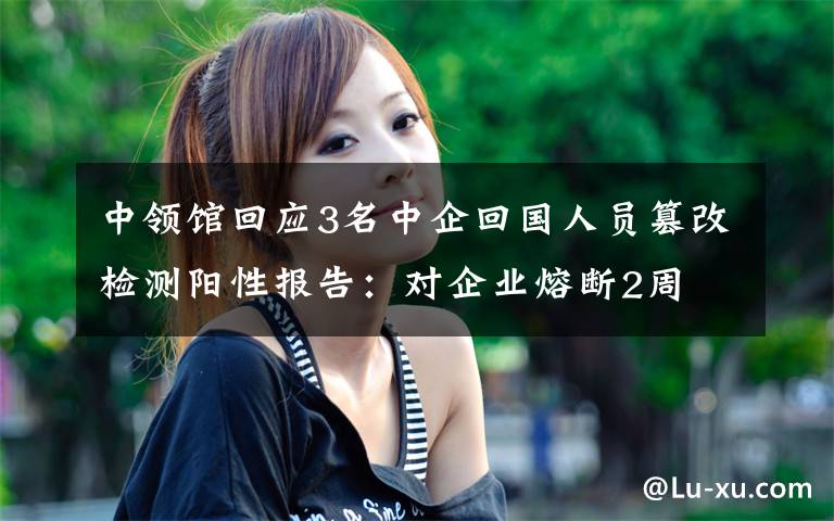 中领馆回应3名中企回国人员篡改检测阳性报告：对企业熔断2周 登上网络热搜了！